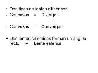 Dos tipos de lentes cilíndricas:  Cóncavas  =  Divergen Convexas  =  Convergen Dos lentes cilíndricas forman un ángulo recto  =  Lente esférica 