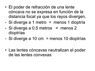 El poder de refracción de una lente cóncava no se expresa en función de la distancia focal ya que los rayos divergen. Si diverge a 1 metro  =  menos 1 dioptría Si diverge a 0.5 metros  =  menos 2 dioptrías Si diverge a 10 cm  = menos 10 dioptrías  Las lentes cóncavas neutralizan el poder de las lentes convexas 