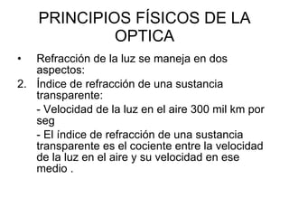 PRINCIPIOS FÍSICOS DE LA OPTICA Refracción de la luz se maneja en dos aspectos:  Índice de refracción de una sustancia transparente:  - Velocidad de la luz en el aire 300 mil km por seg - El índice de refracción de una sustancia transparente es el cociente entre la velocidad de la luz en el aire y su velocidad en ese medio .  
