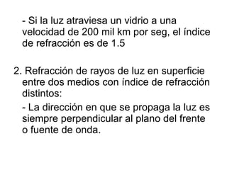 - Si la luz atraviesa un vidrio a una velocidad de 200 mil km por seg, el índice de refracción es de 1.5 2. Refracción de rayos de luz en superficie entre dos medios con índice de refracción distintos: - La dirección en que se propaga la luz es siempre perpendicular al plano del frente o fuente de onda. 