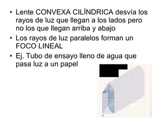 Lente CONVEXA CILÍNDRICA desvía los rayos de luz que llegan a los lados pero no los que llegan arriba y abajo Los rayos de luz paralelos forman un FOCO LINEAL  Ej. Tubo de ensayo lleno de agua que pasa luz a un papel 