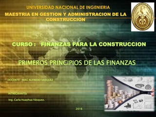 CURSO : FINANZAS PARA LA CONSTRUCCION
MAESTRIA EN GESTION Y ADMINISTRACION DE LA
CONSTRUCCION
INTREGRANTE:
Ing. Carla Huayhua Vásquez.
PRIMEROS PRINCIPIOS DE LAS FINANZAS
DOCENTE : MAG ALFREDO VASQUEZ
UNIVERSIDAD NACIONAL DE INGENIERIA
2016
 