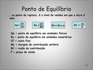 Ponto de Equilíbrio
..., ou ponto de ruptura, é o nível de vendas em que o lucro é
nulo.
Qo = ponto de equilíbrio em unidades físicas
Ro = ponto de equilíbrio em unidades monetárias
CF = custo fixo
Mc = margem de contribuição unitária
RC = razão de contribuição
P = preço de venda
13
CF
mc
= -----Qo CF
RC
= -----Ro Ro = Qo x p = -----RC
p
mc
 