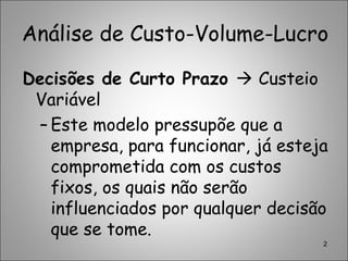 Análise de Custo-Volume-Lucro
Decisões de Curto Prazo  Custeio
Variável
– Este modelo pressupõe que a
empresa, para funcionar, já esteja
comprometida com os custos
fixos, os quais não serão
influenciados por qualquer decisão
que se tome.
2
 