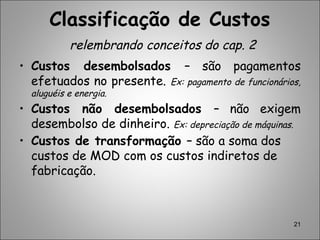 21
• Custos desembolsados – são pagamentos
efetuados no presente. Ex: pagamento de funcionários,
aluguéis e energia.
• Custos não desembolsados – não exigem
desembolso de dinheiro. Ex: depreciação de máquinas.
• Custos de transformação – são a soma dos
custos de MOD com os custos indiretos de
fabricação.
Classificação de Custos
relembrando conceitos do cap. 2
 