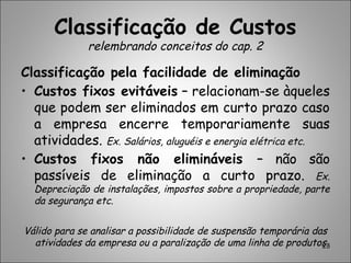 Classificação de Custos
relembrando conceitos do cap. 2
Classificação pela facilidade de eliminação
• Custos fixos evitáveis – relacionam-se àqueles
que podem ser eliminados em curto prazo caso
a empresa encerre temporariamente suas
atividades. Ex. Salários, aluguéis e energia elétrica etc.
• Custos fixos não elimináveis – não são
passíveis de eliminação a curto prazo. Ex.
Depreciação de instalações, impostos sobre a propriedade, parte
da segurança etc.
Válido para se analisar a possibilidade de suspensão temporária das
atividades da empresa ou a paralização de uma linha de produtos.23
 