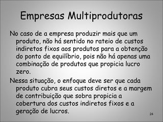 Empresas Multiprodutoras
No caso de a empresa produzir mais que um
produto, não há sentido no rateio de custos
indiretos fixos aos produtos para a obtenção
do ponto de equilíbrio, pois não há apenas uma
combinação de produtos que propicia lucro
zero.
Nessa situação, o enfoque deve ser que cada
produto cubra seus custos diretos e a margem
de contribuição que sobra propicia a
cobertura dos custos indiretos fixos e a
geração de lucros. 24
 