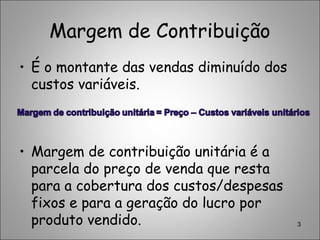 Margem de Contribuição
• É o montante das vendas diminuído dos
custos variáveis.
• Margem de contribuição unitária é a
parcela do preço de venda que resta
para a cobertura dos custos/despesas
fixos e para a geração do lucro por
produto vendido. 3
 