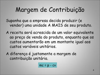 Margem de Contribuição
Suponha que a empresa decida produzir (e
vender) uma unidade A MAIS de seu produto.
A receita será acrescida de um valor equivalente
ao preço de venda do produto, enquanto que os
custos aumentarão em um montante igual aos
custos variáveis unitários.
A diferença é justamente a margem de
contribuição unitária.
4
mc = p - cv
 