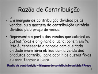 Razão de Contribuição
• É a margem de contribuição dividida pelas
vendas, ou a margem de contribuição unitária
dividida pelo preço de venda.
• Representa a parte das vendas que cobrirá os
custos fixos e originará o lucro, porém em %,
isto é, representa a parcela com que cada
unidade monetária obtida com a venda dos
produtos contribui para cobrir os custos fixos
ou para formar o lucro.
5
 