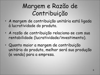 Margem e Razão de
Contribuição
• A margem de contribuição unitária está ligada
à lucratividade do produto.
• A razão de contribuição relaciona-se com sua
rentabilidade (lucratividade/investimento).
• Quanto maior a margem de contribuição
unitária do produto, melhor será sua produção
(e venda) para a empresa.
6
 