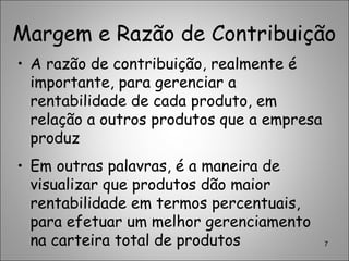 Margem e Razão de Contribuição
• A razão de contribuição, realmente é
importante, para gerenciar a
rentabilidade de cada produto, em
relação a outros produtos que a empresa
produz
• Em outras palavras, é a maneira de
visualizar que produtos dão maior
rentabilidade em termos percentuais,
para efetuar um melhor gerenciamento
na carteira total de produtos 7
 