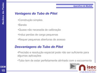 DEM
15
Mecânica
dos
Fluidos
A. Virgílio Monteiro de Oliveira
Aparelhos de Medida
Vantagens do Tubo de Pitot
•Construção simples
•Barato
•Quase não necessita de calibração
•Induz perdas de carga pequenas
•Requer pequenas aberturas de acesso
•Precisão e resolução espacial pode não ser suficiente para
algumas aplicações
•Tubo tem de estar perfeitamente alinhado com o escoamento
Desvantagens do Tubo de Pitot
(20)
 