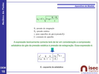 DEM
18
Mecânica
dos
Fluidos
A. Virgílio Monteiro de Oliveira
Aparelhos de Medida
A expressão teoricamente correcta terá de ter em consideração a compressão
adiabática do gás da pressão estática à pressão de estagnação. Essa expressão é:










−









g

−
=

−
1
P
P
P
1
K
K
g
2
u 1
K
K
1
2
1
2
K - expoente da adiabática
g
−



= 2
1
2
P
P
g
2
C
u
aparelho
do
constante
-
C
)
P
pressão
(à
gás
do
específico
peso
-
estática
pressão
-
P
estagnação
de
pressão
-
P
1
2
1
g
 