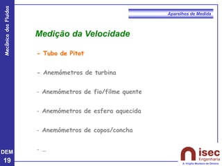 DEM
19
Mecânica
dos
Fluidos
A. Virgílio Monteiro de Oliveira
Aparelhos de Medida
- Tubo de Pitot
- Anemómetros de turbina
- Anemómetros de fio/filme quente
- Anemómetros de esfera aquecida
- Anemómetros de copos/concha
- …
Medição da Velocidade
 