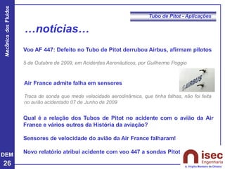 DEM
26
Mecânica
dos
Fluidos
A. Virgílio Monteiro de Oliveira
Tubo de Pitot - Aplicações
…notícias…
Voo AF 447: Defeito no Tubo de Pitot derrubou Airbus, afirmam pilotos
5 de Outubro de 2009, em Acidentes Aeronáuticos, por Guilherme Poggio
Air France admite falha em sensores
Troca de sonda que mede velocidade aerodinâmica, que tinha falhas, não foi feita
no avião acidentado 07 de Junho de 2009
Qual é a relação dos Tubos de Pitot no acidente com o avião da Air
France e vários outros da História da aviação?
Sensores de velocidade do avião da Air France falharam!
Novo relatório atribui acidente com voo 447 a sondas Pitot
 