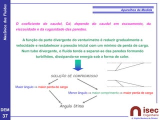 DEM
37
Mecânica
dos
Fluidos
A. Virgílio Monteiro de Oliveira
Aparelhos de Medida
O coeficiente de caudal, Cd, depende do caudal em escoamento, da
viscosidade e da rugosidade das paredes.
A função da parte divergente do venturímetro é reduzir gradualmente a
velocidade e restabelecer a pressão inicial com um mínimo de perda de carga.
Num tubo divergente, o fluido tende a separar-se das paredes formando
turbilhões, dissipando-se energia sob a forma de calor.
SOLUÇÃO DE COMPROMISSO
Maior ângulo  maior perda de carga
Ângulo ótimo
Menor ângulo  maior comprimento  maior perda de carga
 
