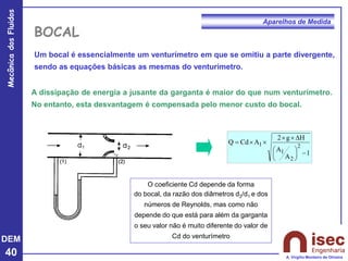 DEM
40
Mecânica
dos
Fluidos
A. Virgílio Monteiro de Oliveira
Aparelhos de Medida
BOCAL
1
A
A
H
g
2
A
Cd
Q
2
2
1
1
−











=
Um bocal é essencialmente um venturímetro em que se omitiu a parte divergente,
sendo as equações básicas as mesmas do venturímetro.
A dissipação de energia a jusante da garganta é maior do que num venturímetro.
No entanto, esta desvantagem é compensada pelo menor custo do bocal.
O coeficiente Cd depende da forma
do bocal, da razão dos diâmetros d2/d1 e dos
números de Reynolds, mas como não
depende do que está para além da garganta
o seu valor não é muito diferente do valor de
Cd do venturímetro
 