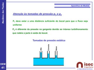 DEM
41
Mecânica
dos
Fluidos
A. Virgílio Monteiro de Oliveira
Aparelhos de Medida
Alta
Correcta
Baixa
Tomadas de pressão estática
Atenção às tomadas de pressão p1 e p2
P1 deve estar a uma distância suficiente do bocal para que o fluxo seja
uniforme
P2 é diferente da pressão na garganta devido ao intenso turbilhonamento
que rodeia o jacto à saída do bocal.
 