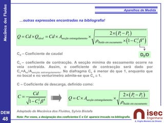 DEM
48
Mecânica
dos
Fluidos
A. Virgílio Monteiro de Oliveira
Aparelhos de Medida
…outras expressões encontradas na bibliografia!
( )
( )
1 2
secção estrangulamento 2 4
fluido em escoamento
2
1
ideal
c
P P
Q Cd Q Cd A
C
r 
 −
=  =  
 −
Cd – Coeficiente de caudal
Cc – coeficiente de contracção. A secção mínima do escoamento ocorre na
veia contraída. Assim, o coeficiente de contracção será dado por
Cc=Avc/Asecção estrangulamento. No diafragma Cc é menor do que 1, enquanto que
no bocal e no venturímetro admite-se que Cc  1.
C – Coeficiente de descarga, definido como:
2 4
1 c
Cd
C
C 
=
−
( )
1 2
secção estrangulamento
fluido em escoamento
2 P P
Q C A
r
 −
=  
Adaptado de Mecânica dos Fluidos, Sylvio Bistafa
Nota: Por vezes, a designação dos coeficientes C e Cd aparece trocado na bibliografia.
D0/D
 