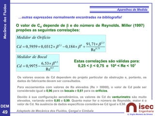 DEM
49
Mecânica
dos
Fluidos
A. Virgílio Monteiro de Oliveira
Aparelhos de Medida
…outras expressões normalmente encontradas na bibliografia!
O valor de Cd depende de  e do número de Reynolds. Miller (1997)
propões as seguintes correlações:
2,5
2,1 8
0,75
91,71
0,5959 0,0312 0,184
Re
Medidor de Orifício
Cd

 

= +  −  +
Adaptado de Mecânica dos Fluidos, Çengal e Cimbala
0,5
0,5
6,53
0,9975
Re
Medidor de Bocal
Cd


= −
Estas correlações são válidas para:
0,25 <  < 0,75 e 104 < Re < 107
Os valores exacos de Cd dependem do projeto particular da obstrução e, portanto, os
dados do fabricante devem ser consultados.
Para escoamentos com valores de Re elevados (Re > 30000), o valor de Cd pode ser
considerado igual a 0,96 para os bocais e 0,61 para os orifícios.
Devido à sua configuração aerodinâmica, os valores de Cd do venturímetro são muito
elevados, variando entre 0,95 e 0,99. Quanto maior for o número de Reynolds, maior é o
valor de Cd. Na ausência de dados específicos considera-se Cd igual a 0,98.
 
