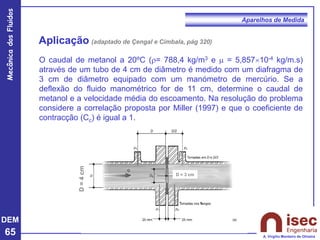 DEM
65
Mecânica
dos
Fluidos
A. Virgílio Monteiro de Oliveira
Aparelhos de Medida
Aplicação (adaptado de Çengal e Cimbala, pág 320)
D
=
4
cm
D = 3 cm
O caudal de metanol a 20ºC (r= 788,4 kg/m3 e  = 5,85710-4 kg/m.s)
através de um tubo de 4 cm de diâmetro é medido com um diafragma de
3 cm de diâmetro equipado com um manómetro de mercúrio. Se a
deflexão do fluido manométrico for de 11 cm, determine o caudal de
metanol e a velocidade média do escoamento. Na resolução do problema
considere a correlação proposta por Miller (1997) e que o coeficiente de
contracção (Cc) é igual a 1.
 