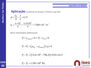 DEM
66
Mecânica
dos
Fluidos
A. Virgílio Monteiro de Oliveira
Aparelhos de Medida
Aplicação (adaptado de Çengal e Cimbala, pág 320)
0 3
0,75
4
D
D
 = = =
2 2
4 2
0
0
0,03
7,069 10 m
4 4
D
A
  −
 
= = = 
( )
( )
1 metanol 2
1 2 metanol
3
1 2
4
1 2
13,6 10 788,4 9,81 0,11
1,383 10 Pa
Hg
Hg
P h P h
P P g h
P P
P P
g g
r r
+  = + 
− = −  
− =  −  
− = 
Num manómetro diferencial:
 