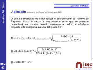 DEM
67
Mecânica
dos
Fluidos
A. Virgílio Monteiro de Oliveira
Aparelhos de Medida
Aplicação (adaptado de Çengal e Cimbala, pág 320)
( )
( )
( )
1 2
secção estrangulamento 2 4
fluido em escoamento
4
4
2 4
3 3
2
1
2 1,3825 10
0,61 7,069 10
788,4 1 1 0,75
3,09 10 m /
ideal
c
P P
Q Cd Q Cd A
C
Q
Q s
r 
−
−
 −
=  =  
 −
 
=   
 − 
= 
O uso da correlação de Miller requer o conhecimento do número de
Reynolds. Como o caudal é desconhecido (é o que se pretende
determinar), na primeira iteração recorre-se ao valor de referência
proposto pelo bibliografia, ou seja, Cd igual a 0,61.
 