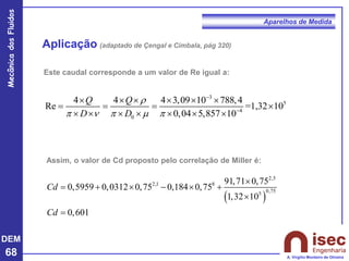 DEM
68
Mecânica
dos
Fluidos
A. Virgílio Monteiro de Oliveira
Aparelhos de Medida
Aplicação (adaptado de Çengal e Cimbala, pág 320)
Este caudal corresponde a um valor de Re igual a:
3
5
4
0
4 4 4 3,09 10 788,4
Re =1,32 10
0,04 5,857 10
Q Q
D D
r
    
−
−
     
= = = 
      
Assim, o valor de Cd proposto pelo correlação de Miller é:
( )
2,5
2,1 8
0,75
5
91,71 0,75
0,5959 0,0312 0,75 0,184 0,75
1,32 10
0,601
Cd
Cd

= +  −  +

=
 