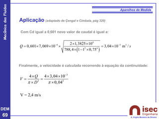 DEM
69
Mecânica
dos
Fluidos
A. Virgílio Monteiro de Oliveira
Aparelhos de Medida
Aplicação (adaptado de Çengal e Cimbala, pág 320)
Finalmente, a velocidade é calculada recorrendo à equação da continuidade:
3
2 2
4 4 3,04 10
0,04
V = 2,4 m/s
Q
V
D
 
−
  
= =
 
Com Cd igual a 0,601 novo valor de caudal é igual a:
( )
4
4 3 3
2 4
2 1,3825 10
0,601 7,069 10 3,04 10 m /
788,4 1 1 0,75
Q s
− −
 
=    = 
 − 
 
