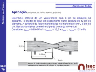 DEM
70
Mecânica
dos
Fluidos
A. Virgílio Monteiro de Oliveira
Aparelhos de Medida
Aplicação (adaptado de Sylvio Bystafa, pág 164)
Determine, através de um venturímetro com 6 cm de diâmetro na
garganta, o caudal de água em escoamento numa conduta de 12 cm de
diâmetro. A deflexão do fluido manométrico no manómetro em U é de 3,9
cm. Nestas condições determine a perda de carga no venturi.
Considere: gágua = 9810 N/m3 ; gmercúrio = 13,6 x gágua ; água = 10-6 m2/s
 