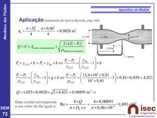 DEM
72
Mecânica
dos
Fluidos
A. Virgílio Monteiro de Oliveira
Aparelhos de Medida
Aplicação (adaptado de Sylvio Bystafa, pág 164)
2 2
2
0
0
0,06
0,0028 m
4 4
D
A
 
 
= = =
( )
1 2
secção estrangulamento
fluido em escoamento
2 P P
Q C A
r
 −
=  
3
1,025 0,0028 2 4,821 0,00891 m /
Q s
=    =
Este caudal corresponde
a um valor de Re igual a:
5
6
0
4 4 0,00891
Re =1,891 10
0,06 10
Q
D
   −
 
= = 
   
2
2 2
2 2 2
1 2
1 2
3
1 2 1 2
3
1
13,6 10 9,81
1 1 9,81 0,039 4,821
10 9,81
Hg
H O Hg
H O H O
Hg
H O H O H O
P P
P h P h h
P P P P
g h
g
g g
g g
g
r g r
 
−
+  = +   = − 
 
 
 
   
− −  
= −    = −   =
   
  
 
 
 