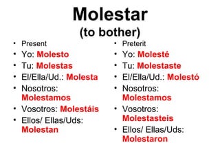 Molestar
                (to bother)
• Present                • Preterit
• Yo: Molesto            • Yo: Molesté
• Tu: Molestas           • Tu: Molestaste
• El/Ella/Ud.: Molesta   • El/Ella/Ud.: Molestó
• Nosotros:              • Nosotros:
  Molestamos               Molestamos
• Vosotros: Molestáis    • Vosotros:
• Ellos/ Ellas/Uds:        Molestasteis
  Molestan               • Ellos/ Ellas/Uds:
                           Molestaron
 