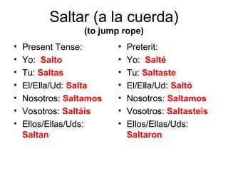 Saltar (a la cuerda)
                 (to jump rope)
•   Present Tense:       •   Preterit:
•   Yo: Salto            •   Yo: Salté
•   Tu: Saltas           •   Tu: Saltaste
•   El/Ella/Ud: Salta    •   El/Ella/Ud: Saltó
•   Nosotros: Saltamos   •   Nosotros: Saltamos
•   Vosotros: Saltáis    •   Vosotros: Saltasteis
•   Ellos/Ellas/Uds:     •   Ellos/Ellas/Uds:
    Saltan                   Saltaron
 