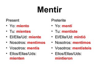 Mentir
Present                Preterite
• Yo: miento           • Yo: mentí
• Tu: mientes          • Tu: mentiste
• El/Ella/Ud: miente   • El/Ella/Ud: mintió
• Nosotros: mentimos   • Nosotros: mentimos
• Vosotros: mentís     • Vosotros: mentisteis
• Ellos/Ellas/Uds:     • Ellos/Ellas/Uds:
  mienten                mintieron
 