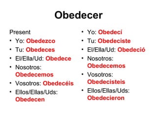 Obedecer
Present                 • Yo: Obedecí
• Yo: Obedezco          • Tu: Obedeciste
• Tu: Obedeces          • El/Ella/Ud: Obedeció
• El/Ella/Ud: Obedece   • Nosotros:
• Nosotros:               Obedecemos
  Obedecemos            • Vosotros:
• Vosotros: Obedecéis     Obedecisteis
• Ellos/Ellas/Uds:      • Ellos/Ellas/Uds:
  Obedecen                Obedecieron
 