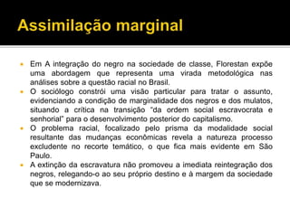  Em A integração do negro na sociedade de classe, Florestan expõe
uma abordagem que representa uma virada metodológica nas
análises sobre a questão racial no Brasil.
 O sociólogo constrói uma visão particular para tratar o assunto,
evidenciando a condição de marginalidade dos negros e dos mulatos,
situando a crítica na transição “da ordem social escravocrata e
senhorial” para o desenvolvimento posterior do capitalismo.
 O problema racial, focalizado pelo prisma da modalidade social
resultante das mudanças econômicas revela a natureza processo
excludente no recorte temático, o que fica mais evidente em São
Paulo.
 A extinção da escravatura não promoveu a imediata reintegração dos
negros, relegando-o ao seu próprio destino e à margem da sociedade
que se modernizava.
 