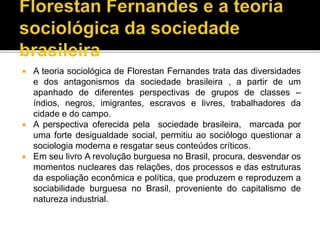  A teoria sociológica de Florestan Fernandes trata das diversidades
e dos antagonismos da sociedade brasileira , a partir de um
apanhado de diferentes perspectivas de grupos de classes –
índios, negros, imigrantes, escravos e livres, trabalhadores da
cidade e do campo.
 A perspectiva oferecida pela sociedade brasileira, marcada por
uma forte desigualdade social, permitiu ao sociólogo questionar a
sociologia moderna e resgatar seus conteúdos críticos.
 Em seu livro A revolução burguesa no Brasil, procura, desvendar os
momentos nucleares das relações, dos processos e das estruturas
da espoliação econômica e política, que produzem e reproduzem a
sociabilidade burguesa no Brasil, proveniente do capitalismo de
natureza industrial.
 
