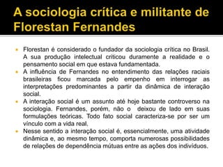  Florestan é considerado o fundador da sociologia crítica no Brasil.
A sua produção intelectual criticou duramente a realidade e o
pensamento social em que estava fundamentada.
 A influência de Fernandes no entendimento das relações raciais
brasileiras ficou marcada pelo empenho em interrogar as
interpretações predominantes a partir da dinâmica de interação
social.
 A interação social é um assunto até hoje bastante controverso na
sociologia. Fernandes, porém, não o deixou de lado em suas
formulações teóricas. Todo fato social caracteriza-se por ser um
vínculo com a vida real.
 Nesse sentido a interação social é, essencialmente, uma atividade
dinâmica e, ao mesmo tempo, comporta numerosas possibilidades
de relações de dependência mútuas entre as ações dos indivíduos.
 