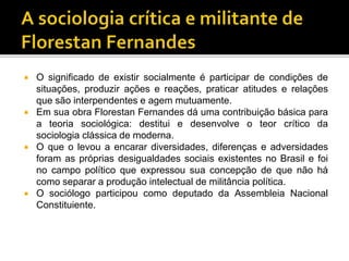  O significado de existir socialmente é participar de condições de
situações, produzir ações e reações, praticar atitudes e relações
que são interpendentes e agem mutuamente.
 Em sua obra Florestan Fernandes dá uma contribuição básica para
a teoria sociológica: destitui e desenvolve o teor crítico da
sociologia clássica de moderna.
 O que o levou a encarar diversidades, diferenças e adversidades
foram as próprias desigualdades sociais existentes no Brasil e foi
no campo político que expressou sua concepção de que não há
como separar a produção intelectual de militância política.
 O sociólogo participou como deputado da Assembleia Nacional
Constituiente.
 