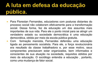  Para Florestan Fernandes, educadores com posturas distantes do
processo social não colaboram efetivamente para a transformação
social. Dessa forma, fez da educação um dos assuntos mais
importantes de sua vida. Para ele o ponto inicial para se atingir um
verdadeiro estado ou sociedade democrática é uma educação
democrática, obtida por meio da escola pública gratuita.
 Com formação marxista, Fernandes defendeu uma educação
ligada ao pensamento socialista. Para ele, a força revolucionária
era resultado da classe trabalhadora e, por esse motivo, seus
componentes precisavam estar organizados, bem informados e
conscientes de sua atuação na sociedade, requisitos obtidos por
meio da educação. O sociólogo entendia a educação , portanto,
como uma mudança de fator social.
 