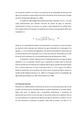 Las ecuaciones empíricas son útiles en la predicción de las propiedades de adsorción del
agua en los alimentos, aunque proporcionan poca información de las interacciones del agua
con otros componentes (Moraga et al., 2002).
El modelo de GAB (Guggenheim-Anderson-de Boer) mostrado en la Ec. 1 ha sido
usado extensivamente para describir isotermas de sorción de agua en alimentos,
especialmente en frutas, así como por ser simple y suplir parámetros con sentido físico.
Este modelo predice la humedad en el equilibrio (we) en base seca (g agua/g de sólido seco
o g agua/g s.s.):

we 

w0  C  K  aw
1  K  aw  1  C  1 K  aw 

(1)

donde w0 es la humedad del producto correspondiente a la situación en la que los puntos
de adsorción están saturados por moléculas de agua (humedad de la monocapa) en g
agua/g s.s., C es la constante de Guggenheim, característica del producto y relacionada con
el calor de adsorción de la monocapa, K es un factor de corrección relacionado con el calor
de sorción de la multicapa y aw es la actividad de agua (Van den Berg y Bruin, 1981).
El parámetro C implica diferencia entre el potencial químico en las capas de aguas
superiores y en la monocapa, mientras que K representa el residuo entre el potencial
químico estándar de las moléculas de la segunda capa de agua y aquellas del estado líquido
puro, y siempre debe tener un valor cercano pero menor a 1. Si K es igual a la unidad se
pierde el sentido físico de la constante, de manera que la ecuación de GAB se reducirá al
modelo de BET (Bárbosa-Cánovas et al., 2007) y la multicapa tendrá las propiedades del
agua líquida pura (Gabas et al., 2007; Pérez-Alonso et al., 2006).

4.3.3 Tipos de isotermas
Brunauer et al. (1940) clasificó las isotermas de sorción en cinco tipos generales (Fig. 4.3) de
acuerdo a las fuerzas de Van der Waals de gases no polares adsorbidos en sustratos sólidos.
Según este autor, la isoterma tipo I corresponde normalmente a fenómenos de
quimisorción que ocurren en una sola capa, en los puntos activos de la superficie. Este no
es el caso habitual en las isotermas de adsorción de agua en alimentos. Los tipos II y III son
los más frecuentes en alimentos no porosos, sobre todo el primero. Los tipos IV y V

 