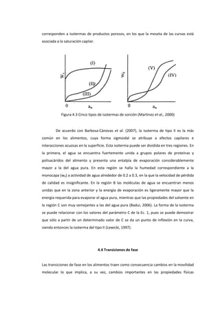 corresponden a isotermas de productos porosos, en los que la meseta de las curvas está
asociada a la saturación capilar.

Figura 4.3 Cinco tipos de isotermas de sorción (Martinez et al., 2000)

De acuerdo con Barbosa-Cánovas et al. (2007), la isoterma de tipo II es la más
común en los alimentos, cuya forma sigmoidal se atribuye a efectos capilares e
interacciones acuosas en la superficie. Esta isoterma puede ser dividida en tres regiones. En
la primera, el agua se encuentra fuertemente unida a grupos polares de proteínas y
polisacáridos del alimento y presenta una entalpía de evaporación considerablemente
mayor a la del agua pura. En esta región se halla la humedad correspondiente a la
monocapa (w0) a actividad de agua alrededor de 0.2 a 0.3, en la que la velocidad de pérdida
de calidad es insignificante. En la región B las moléculas de agua se encuentran menos
unidas que en la zona anterior y la energía de evaporación es ligeramente mayor que la
energía requerida para evaporar el agua pura, mientras que las propiedades del solvente en
la región C son muy semejantes a las del agua pura (Badui, 2006). La forma de la isoterma
se puede relacionar con los valores del parámetro C de la Ec. 1, pues se puede demostrar
que sólo a partir de un determinado valor de C se da un punto de inflexión en la curva,
siendo entonces la isoterma del tipo II (Lewicki, 1997).

4.4 Transiciones de fase

Las transiciones de fase en los alimentos traen como consecuencia cambios en la movilidad
molecular lo que implica, a su vez, cambios importantes en las propiedades físicas

 