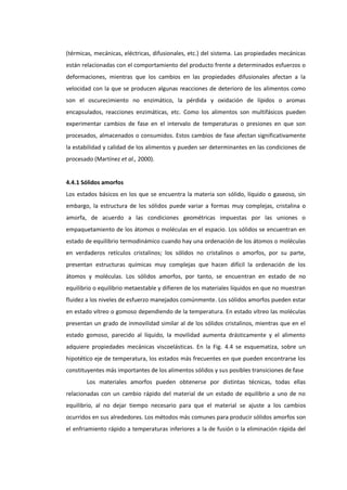 (térmicas, mecánicas, eléctricas, difusionales, etc.) del sistema. Las propiedades mecánicas
están relacionadas con el comportamiento del producto frente a determinados esfuerzos o
deformaciones, mientras que los cambios en las propiedades difusionales afectan a la
velocidad con la que se producen algunas reacciones de deterioro de los alimentos como
son el oscurecimiento no enzimático, la pérdida y oxidación de lípidos o aromas
encapsulados, reacciones enzimáticas, etc. Como los alimentos son multifásicos pueden
experimentar cambios de fase en el intervalo de temperaturas o presiones en que son
procesados, almacenados o consumidos. Estos cambios de fase afectan significativamente
la estabilidad y calidad de los alimentos y pueden ser determinantes en las condiciones de
procesado (Martínez et al., 2000).

4.4.1 Sólidos amorfos
Los estados básicos en los que se encuentra la materia son sólido, líquido o gaseoso, sin
embargo, la estructura de los sólidos puede variar a formas muy complejas, cristalina o
amorfa, de acuerdo a las condiciones geométricas impuestas por las uniones o
empaquetamiento de los átomos o moléculas en el espacio. Los sólidos se encuentran en
estado de equilibrio termodinámico cuando hay una ordenación de los átomos o moléculas
en verdaderos retículos cristalinos; los sólidos no cristalinos o amorfos, por su parte,
presentan estructuras químicas muy complejas que hacen difícil la ordenación de los
átomos y moléculas. Los sólidos amorfos, por tanto, se encuentran en estado de no
equilibrio o equilibrio metaestable y difieren de los materiales líquidos en que no muestran
fluidez a los niveles de esfuerzo manejados comúnmente. Los sólidos amorfos pueden estar
en estado vítreo o gomoso dependiendo de la temperatura. En estado vítreo las moléculas
presentan un grado de inmovilidad similar al de los sólidos cristalinos, mientras que en el
estado gomoso, parecido al líquido, la movilidad aumenta drásticamente y el alimento
adquiere propiedades mecánicas viscoelásticas. En la Fig. 4.4 se esquematiza, sobre un
hipotético eje de temperatura, los estados más frecuentes en que pueden encontrarse los
constituyentes más importantes de los alimentos sólidos y sus posibles transiciones de fase
Los materiales amorfos pueden obtenerse por distintas técnicas, todas ellas
relacionadas con un cambio rápido del material de un estado de equilibrio a uno de no
equilibrio, al no dejar tiempo necesario para que el material se ajuste a los cambios
ocurridos en sus alrededores. Los métodos más comunes para producir sólidos amorfos son
el enfriamiento rápido a temperaturas inferiores a la de fusión o la eliminación rápida del

 