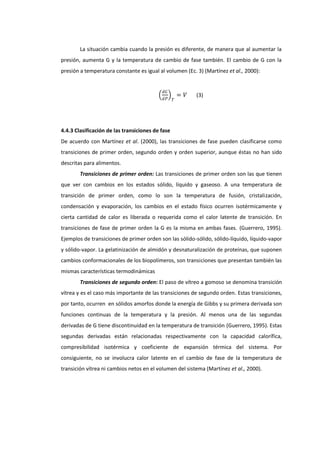 La situación cambia cuando la presión es diferente, de manera que al aumentar la
presión, aumenta G y la temperatura de cambio de fase también. El cambio de G con la
presión a temperatura constante es igual al volumen (Ec. 3) (Martínez et al., 2000):
𝑑𝐺
𝑑𝑃

𝑇

= 𝑉

(3)

4.4.3 Clasificación de las transiciones de fase
De acuerdo con Martínez et al. (2000), las transiciones de fase pueden clasificarse como
transiciones de primer orden, segundo orden y orden superior, aunque éstas no han sido
descritas para alimentos.
Transiciones de primer orden: Las transiciones de primer orden son las que tienen
que ver con cambios en los estados sólido, líquido y gaseoso. A una temperatura de
transición de primer orden, como lo son la temperatura de fusión, cristalización,
condensación y evaporación, los cambios en el estado físico ocurren isotérmicamente y
cierta cantidad de calor es liberada o requerida como el calor latente de transición. En
transiciones de fase de primer orden la G es la misma en ambas fases. (Guerrero, 1995).
Ejemplos de transiciones de primer orden son las sólido-sólido, sólido-líquido, líquido-vapor
y sólido-vapor. La gelatinización de almidón y desnaturalización de proteínas, que suponen
cambios conformacionales de los biopolímeros, son transiciones que presentan también las
mismas características termodinámicas
Transiciones de segundo orden: El paso de vítreo a gomoso se denomina transición
vítrea y es el caso más importante de las transiciones de segundo orden. Estas transiciones,
por tanto, ocurren en sólidos amorfos donde la energía de Gibbs y su primera derivada son
funciones continuas de la temperatura y la presión. Al menos una de las segundas
derivadas de G tiene discontinuidad en la temperatura de transición (Guerrero, 1995). Estas
segundas derivadas están relacionadas respectivamente con la capacidad calorífica,
compresibilidad isotérmica y coeficiente de expansión térmica del sistema. Por
consiguiente, no se involucra calor latente en el cambio de fase de la temperatura de
transición vítrea ni cambios netos en el volumen del sistema (Martínez et al., 2000).

 