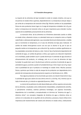 4.5 Transición vítreo-gomosa

La mayoría de los alimentos de baja humedad no están en estado cristalino, sino que se
encuentran en estado vítreo o gomoso, dependiendo de si su temperatura está por abajo o
por arriba de su temperatura de transición vítrea (Tg). Muchos cambios en las propiedades
físicas de estos productos tienen lugar en el rango de temperatura alrededor de la Tg, por
tanto, la temperatura de transición vítrea es de gran importancia para entender muchos
aspectos de la estabilidad y procesamiento de los alimentos.
La transición vítrea de los alimentos es el fenómeno observado cuando un sólido
en estado vítreo, altamente viscoso, es calentado hasta que se comporta como un líquido
subenfriado o sobresaturado (gomoso), cuya viscosidad disminuirá drásticamente a medida
que se incrementa la temperatura, en el caso de alimentos de bajo peso molecular. El
cambio de estado vítreo-gomoso ocurre una vez que se alcanza la Tg, por lo que un
pequeño cambio en la temperatura, por arriba de la Tg, resulta en cambios significativos en
las propiedades sensoriales de textura y color. Como la Tg es fuertemente dependiente del
contenido de agua, un cambio de gomoso a vítreo, que supone una reducción importante
en la movilidad, puede también ocurrir cuando disminuye el contenido de agua durante el
almacenamiento del producto, sin embargo, este no es el caso de alimentos de baja
humedad. Se puede decir que la Tg disminuye conforme aumenta el contenido de agua (o
actividad de agua) y aumenta cuando la humedad disminuye. Entre mayor sea la Tg, mayor
será la posibilidad de que el producto se mantenga en estado vítreo. Muchos procesos
físicos y químicos que limitan la vida de anaquel de los productos son dependientes de la
posición de la temperatura de almacenamiento respecto a la Tg (Simatos et al., 1995).
Para algunos productos se ha encontrado que existe una relación lineal entre la Tg y
la actividad de agua para valores de esta última entre 0.1 y 0.8 (Fig. 4.6), mientras que en
todo el intervalo de aw la relación es sigmoidal (Guerrero, 1995).
La ciencia de los polímeros ha sido desarrollada para unificar aspectos estructurales
de los alimentos, visualizados como cinéticamente metaestables, completamente amorfos,
o parcialmente cristalinos, sistemas polímeros homólogos, con aspectos funcionales,
dependientes de la movilidad y conceptualizados en términos de “dinámica de agua” y
dinámica vítrea”. Los conceptos integrados de dinámica de agua y dinámica vítrea se
centran en la naturaleza de no equilibrio de los alimentos y procesos y hacen énfasis de la
importancia del mantenimiento del sistema del alimento en estado vítreo, cinéticamente

 
