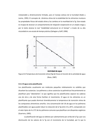 metaestable y dinámicamente limitado, para el manejo exitoso de la humedad (Slade y
Levine, 1995). El concepto de dinámica vítrea de la estabilidad de los alimentos involucra
las propiedades físicas del estado vítreo y los cambios en la movilidad de la Tg. Este estado
es incapaz de alcanzar un comportamiento de relajación-cooperación en un amplio rango y
por lo tanto alcanza la real “estabilidad estructural en el tiempo” a través de su alta
viscosidad en una escala de tiempo práctica (Sahagian y Goff, 1996).

Figura 4.6 Temperatura de transición vítrea (Tg) de fresas en función de la actividad de agua
(Roos, 1987)

4.5.1 El agua como plastificante
Los plastificantes usualmente son moléculas pequeñas relativamente no volátiles que
disuelven las sustancias. Los polímeros u otras sustancias no poliméricas frecuentemente se
plastifican para “ablandarlos”, lo que significa que los plastificantes separan las cadenas
una de otra y de esta forma facilitan el movimiento. El agua en los alimentos es un
plastificante que puede disminuir dramáticamente la temperatura de transición vítrea de
los compuestos alimenticios amorfos. Una concentración del 1% de agua en los polímeros
plastificables con agua puede inducir la reducción de la Tg entre 15 y 20°C, comparado con
el valor típico de 4 o 5°C de los polímeros comunes que plastifican con diluyentes orgánicos
(Guerrero, 1995).
La plastificación del agua se obtiene por calentamiento por arriba de la Tg o por una
disminución de los valores de la Tg con el incremento de la humedad, por lo que la

 
