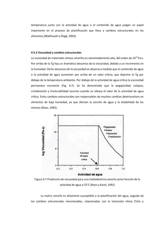 temperatura junto con la actividad de agua o el contenido de agua juegan un papel
importante en el proceso de plastificación que lleva a cambios estructurales en los
alimentos (Mathlouthi y Rogé, 2003).

4.5.2 Viscosidad y cambios estructurales
La viscosidad de materiales vítreos amorfos es extremadamente alta, del orden de 1012 Pa•s.
Por arriba de la Tg hay un dramático descenso de la viscosidad, debido a un incremento en
la humedad. Dicho descenso de la viscosidad se observa a medida que el contenido de agua
o la actividad de agua aumentan por arriba de un valor crítico, que deprime la Tg por
debajo de la temperatura ambiente. Por debajo de la actividad de agua crítica la viscosidad
permanece constante (Fig. 4.7). Se ha demostrado que la pegajosidad, colapso,
cristalización y fracturabilidad ocurren cuando se rebasa el valor de la actividad de agua
crítica. Estos cambios estructurales son responsables de muchos cambios deteriorativos en
alimentos de baja humedad, ya que afectan la sorción de agua y la estabilidad de los
mismos (Roos, 1995).

Figura 4.7 Predicción de viscosidad para una maltodextrina amorfa como función de la
actividad de agua a 25°C (Roos y Karel, 1991)

La matriz amorfa es altamente susceptible a la plastificación del agua, seguida de
los cambios estructurales mencionados, relacionados con la transición vítrea (Telis y

 