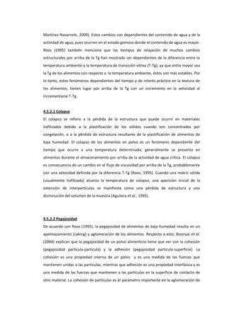 Martínez-Navarrete, 2009). Estos cambios son dependientes del contenido de agua y de la
actividad de agua, pues ocurren en el estado gomoso donde el contenido de agua es mayor.
Roos (1995) también menciona que los tiempos de relajación de muchos cambios
estructurales por arriba de la Tg han mostrado ser dependientes de la diferencia entre la
temperatura ambiente y la temperatura de transición vítrea (T-Tg), ya que entre mayor sea
la Tg de los alimentos con respecto a la temperatura ambiente, éstos son más estables. Por
lo tanto, estos fenómenos dependientes del tiempo y de interés práctico en la textura de
los alimentos, tienen lugar por arriba de la Tg con un incremento en la velocidad al
incrementarse T-Tg.

4.5.2.1 Colapso
El colapso se refiere a la pérdida de la estructura que puede ocurrir en materiales
liofilizados debido a la plastificación de los sólidos cuando son concentrados por
congelación, o a la pérdida de estructura resultante de la plastificación de alimentos de
baja humedad. El colapso de los alimentos en polvo es un fenómeno dependiente del
tiempo que ocurre a una temperatura determinada; generalmente se presenta en
alimentos durante el almacenamiento por arriba de la actividad de agua crítica. El colapso
es consecuencia de un cambio en el flujo de viscosidad por arriba de la Tg, probablemente
con una velocidad definida por la diferencia T-Tg (Roos, 1995). Cuando una matriz sólida
(usualmente liofilizada) alcanza la temperatura de colapso, una aparición inicial de la
extensión de interpartículas se manifiesta como una pérdida de estructura y una
disminución del volumen de la muestra (Aguilera et al., 1995).

4.5.2.2 Pegajosidad
De acuerdo con Roos (1995), la pegajosidad de alimentos de baja humedad resulta en un
apelmazamiento (caking) y aglomeración de los alimentos. Respecto a esto, Boonyai et al.
(2004) explican que la pegajosidad de un polvo alimenticio tiene que ver con la cohesión
(pegajosidad partícula-partícula) y la adhesión (pegajosidad partícula-superficie). La
cohesión es una propiedad interna de un polvo y es una medida de las fuerzas que
mantienen unidas a las partículas, mientras que adhesión es una propiedad interfásica y es
una medida de las fuerzas que mantienen a las partículas en la superficie de contacto de
otro material. La cohesión de partículas es el parámetro importante en la aglomeración de

 