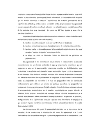 los polvos. Para prevenir la pegajosidad de partículas o la pegajosidad a la pared superficial
durante el procesamiento y manejo de polvos alimenticios, se requieren fuerzas mayores
que las fuerzas cohesivas y adhesivas. Dependiendo del material, propiedades de la
superficie de contacto y condiciones de operación, ambas propiedades de la pegajosidad
pueden coexistir. En polvos amorfos, la adhesión y la cohesión existen cuando la superficie
de la partícula tiene una viscosidad

de menos de 10 8 Pa•s debido al agua y/o la

plastificación térmica.
Durante el proceso de apelmazamiento el polvo alimenticio pasa a través de cuatro
diferentes etapas de acuerdo con Gutman (1992):
1. La etapa pendular es aquella en la que hay libre flujo de los polvos.
2. La etapa funicular corresponde al establecimiento de contacto entre partículas.
3. La etapa capilar es alcanzada cuando la humedad es lo suficientemente alta para
provocar “puentes de líquido” entre las partículas.
4. La etapa de caída es obtenida cuando la disolución de partículas es
predominante.
La pegajosidad de los alimentos en polvo durante el procesamiento es causada
frecuentemente por un elevado contenido de agua y temperatura, condiciones que en
ocasiones se usan en la aglomeración instantánea, seguida por deshidratación, para
incrementar el tamaño de partícula de los polvos alimenticios (Roos, 1995). La pegajosidad
de los alimentos tiene entonces impactos positivos, pero aunque la aglomeración permite
una mejor reconstitución de las propiedades de los polvos, el mejoramiento simultáneo de
todas las propiedades es imposible y el nivel de pegajosidad debe ser controlado
cuidadosamente para obtener un tamaño de partícula específico. La pegajosidad es
considerada el mayor problema que afecta la calidad y el rendimiento durante operaciones
de procesamiento, especialmente en el secado y manipulación de polvos. Además, la
adhesión de los polvos a materiales de empaque debida a la alta temperatura o a la
difusión de humedad a través del material del empaque resulta en pérdidas de producto,
desfiguramiento de la superficie del producto y posible daño del material de empaque, lo
que causa un impacto económico considerable y limita la aplicación de técnicas de secado
(Boonyai et al., 2004).
Las temperaturas del punto de pegajosidad decrecen con el incremento de la
humedad, de tal manera que la disminución del punto de pegajosidad y la Tg son
concurrentes con el contenido de agua. El punto de pegajosidad se localiza cerca de 10 a

 
